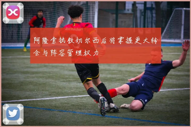 阿隆索执教切尔西后将掌握更大转会与阵容管理权力