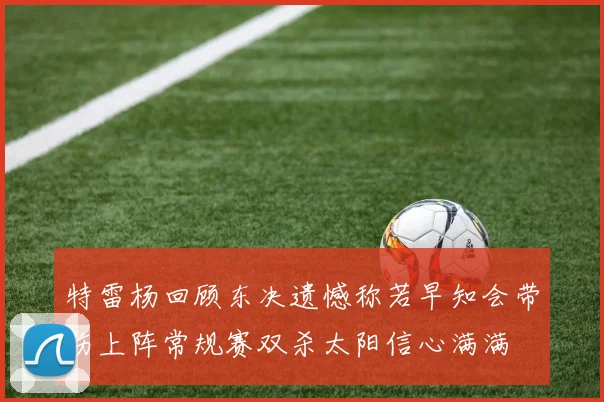 特雷杨回顾东决遗憾称若早知会带伤上阵常规赛双杀太阳信心满满