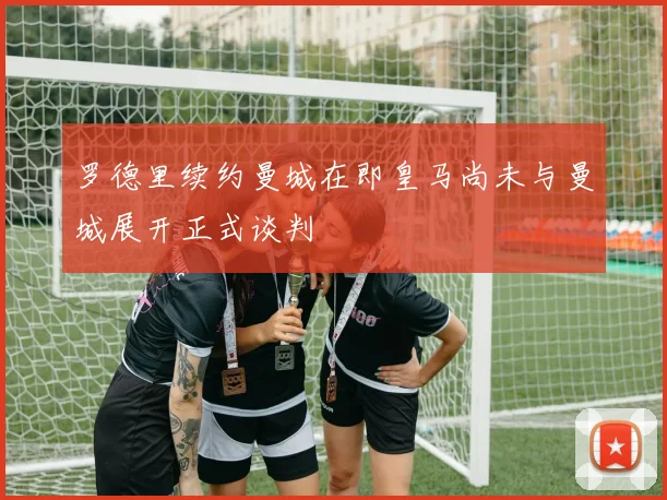 罗德里续约曼城在即皇马尚未与曼城展开正式谈判