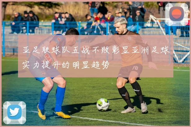 亚足联球队五战不败彰显亚洲足球实力提升的明显趋势