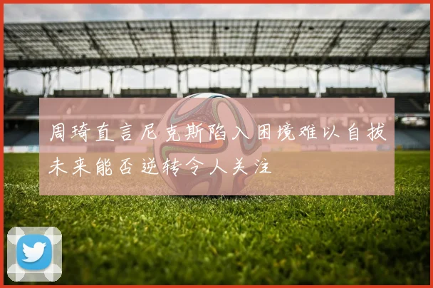 周琦直言尼克斯陷入困境难以自拔未来能否逆转令人关注