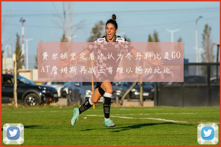 费尔顿坚定看法认为乔丹科比是GOAT詹姆斯再战五年难以撼动此论