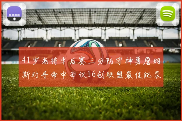 41岁老将季后赛三分防守神勇詹姆斯对手命中率仅16创联盟最佳纪录