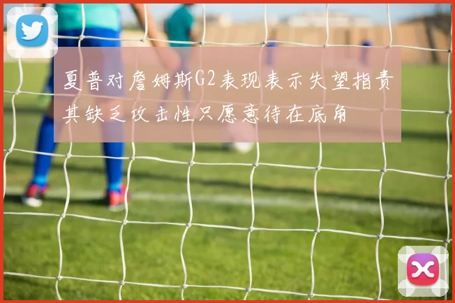夏普对詹姆斯G2表现表示失望指责其缺乏攻击性只愿意待在底角
