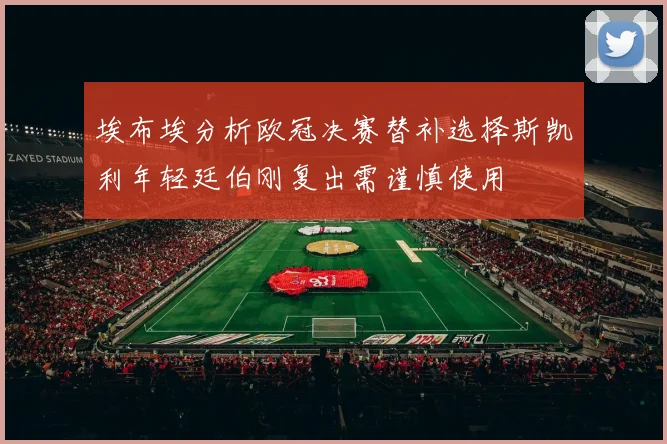埃布埃分析欧冠决赛替补选择斯凯利年轻廷伯刚复出需谨慎使用