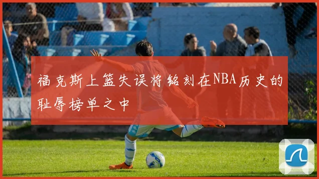 福克斯上篮失误将铭刻在NBA历史的耻辱榜单之中