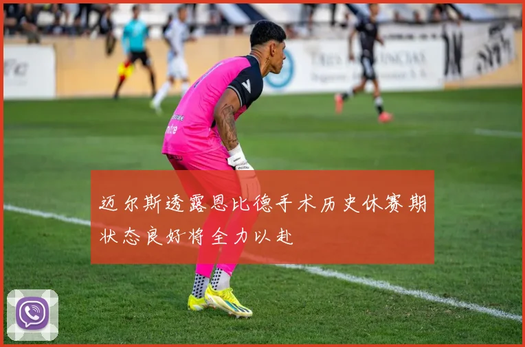 迈尔斯透露恩比德手术历史休赛期状态良好将全力以赴