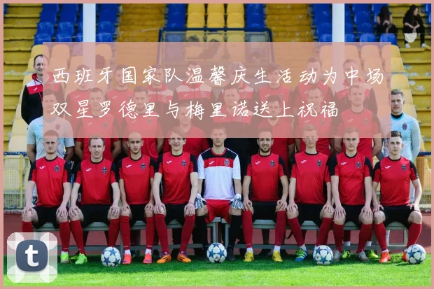 西班牙国家队温馨庆生活动为中场双星罗德里与梅里诺送上祝福