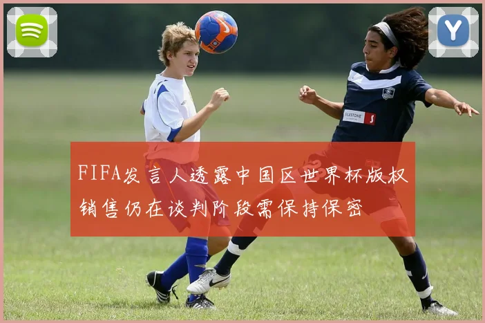 FIFA发言人透露中国区世界杯版权销售仍在谈判阶段需保持保密