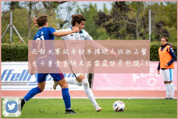 西部决赛效率榜单揭晓文班独占鳌头卡鲁索紧随其后雷霆球员包揽2到5名