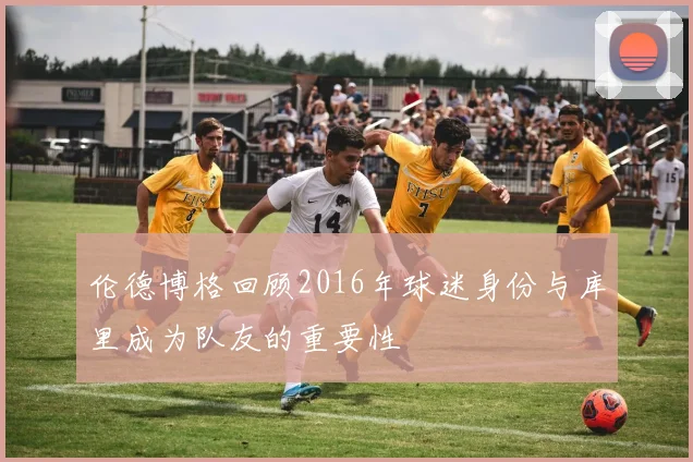 伦德博格回顾2016年球迷身份与库里成为队友的重要性