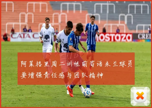阿莱格里周二训练前寄语米兰球员要增强责任感与团队精神