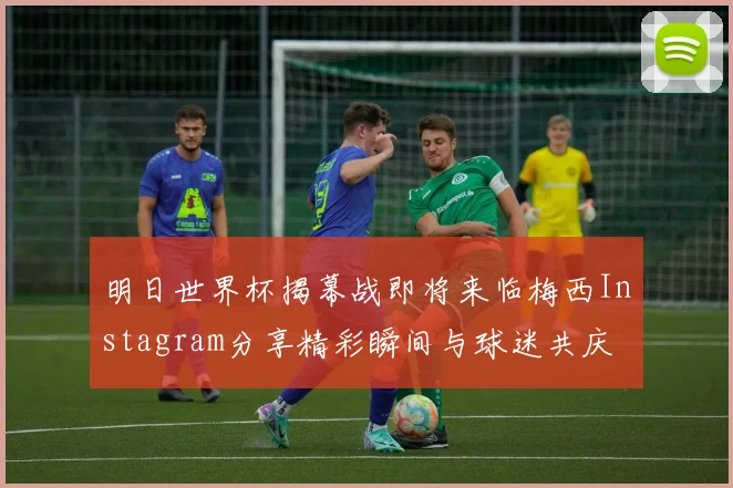 明日世界杯揭幕战即将来临梅西Instagram分享精彩瞬间与球迷共庆