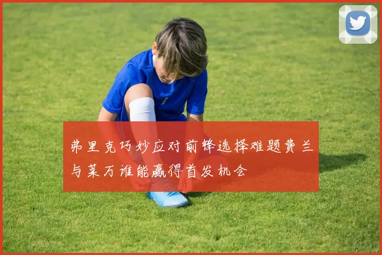 弗里克巧妙应对前锋选择难题费兰与莱万谁能赢得首发机会
