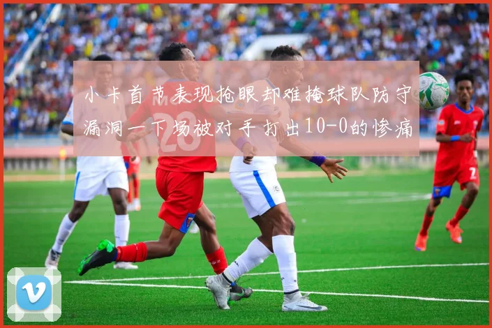小卡首节表现抢眼却难掩球队防守漏洞一下场被对手打出10-0的惨痛局面