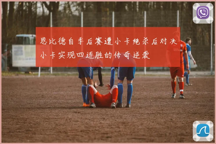 恩比德自季后赛遭小卡绝杀后对决小卡实现四连胜的传奇逆袭