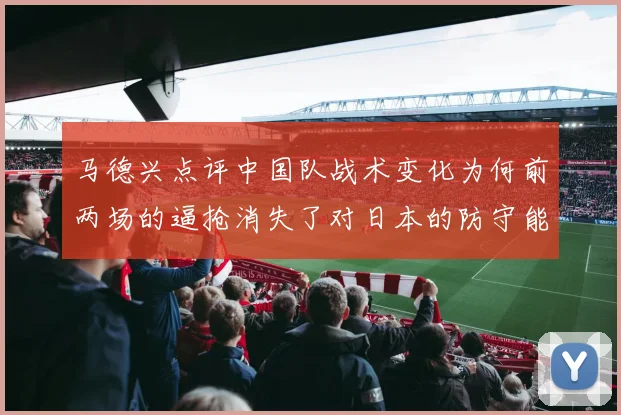 马德兴点评中国队战术变化为何前两场的逼抢消失了对日本的防守能否奏效