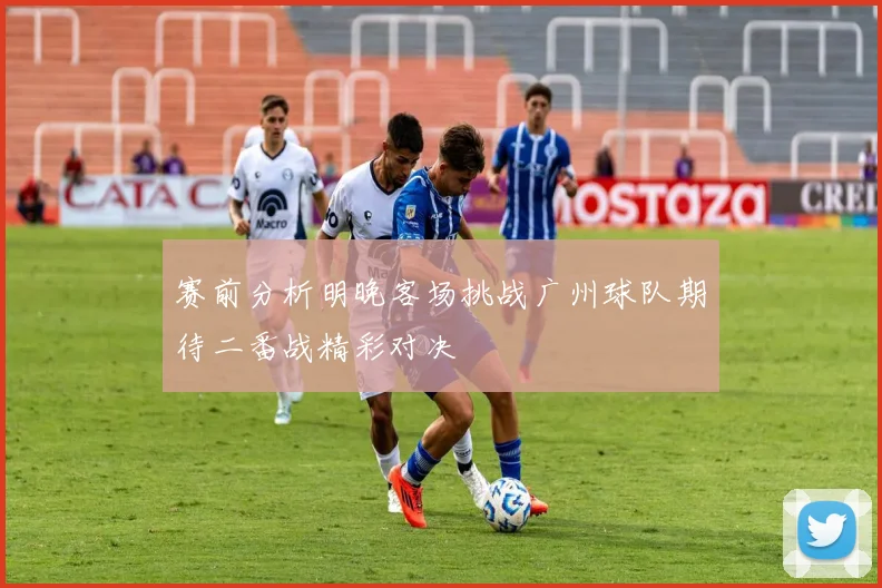 赛前分析明晚客场挑战广州球队期待二番战精彩对决
