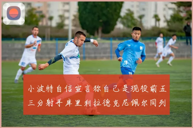 小波特自信宣言称自己是现役前五三分射手库里利拉德克尼佩尔同列其中