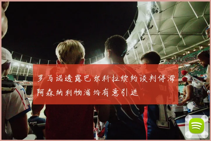 罗马诺透露巴尔科拉续约谈判停滞阿森纳利物浦均有意引进
