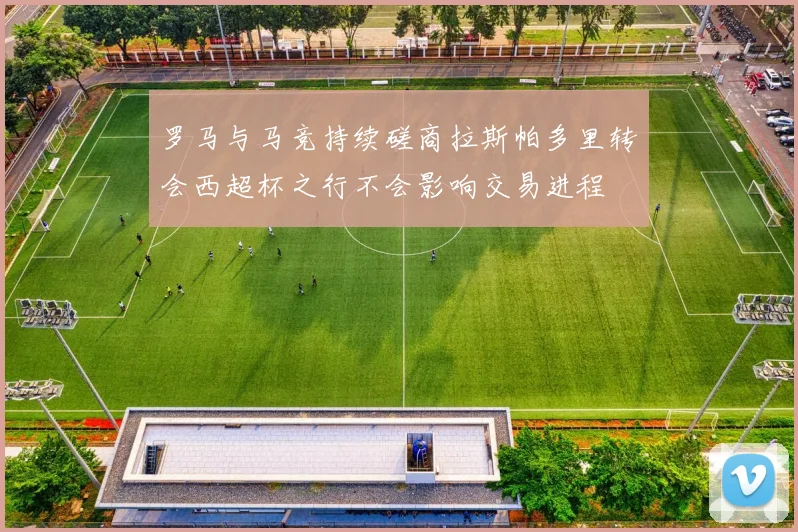 罗马与马竞持续磋商拉斯帕多里转会西超杯之行不会影响交易进程