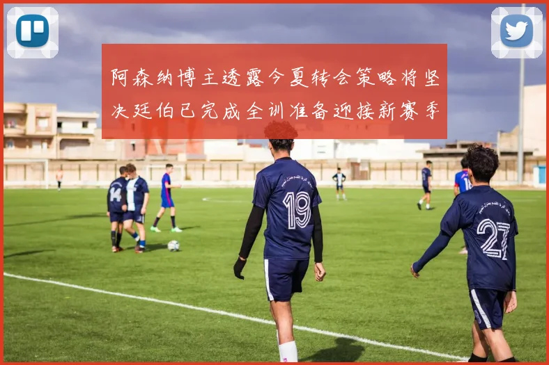 阿森纳博主透露今夏转会策略将坚决廷伯已完成全训准备迎接新赛季