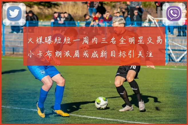 火媒曝短短一周内三名全明星交易小卡布朗浓眉或成新目标引关注
