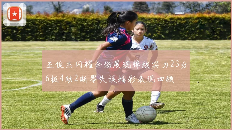 王俊杰闪耀全场展现锋线实力23分6板4助2断零失误精彩表现回顾