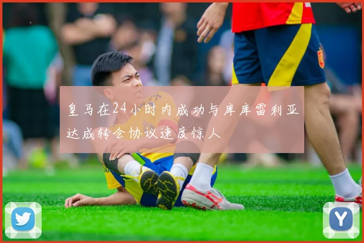 皇马在24小时内成功与库库雷利亚达成转会协议速度惊人